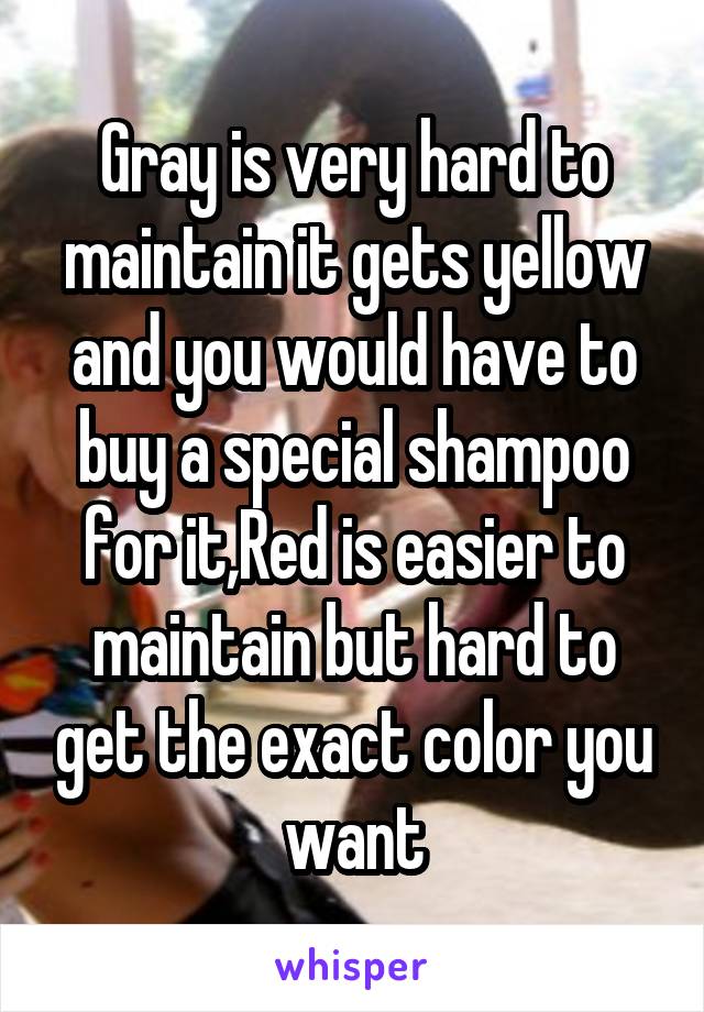 Gray is very hard to maintain it gets yellow and you would have to buy a special shampoo for it,Red is easier to maintain but hard to get the exact color you want