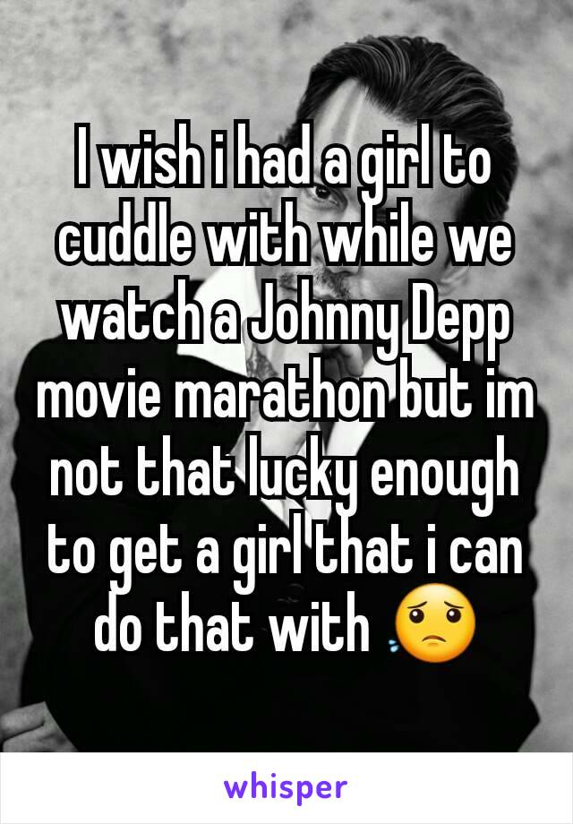 I wish i had a girl to cuddle with while we watch a Johnny Depp movie marathon but im not that lucky enough to get a girl that i can do that with 😟