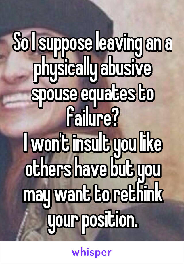 So I suppose leaving an a physically abusive spouse equates to failure?
I won't insult you like others have but you may want to rethink your position.