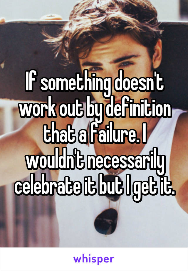 If something doesn't work out by definition that a failure. I wouldn't necessarily celebrate it but I get it.