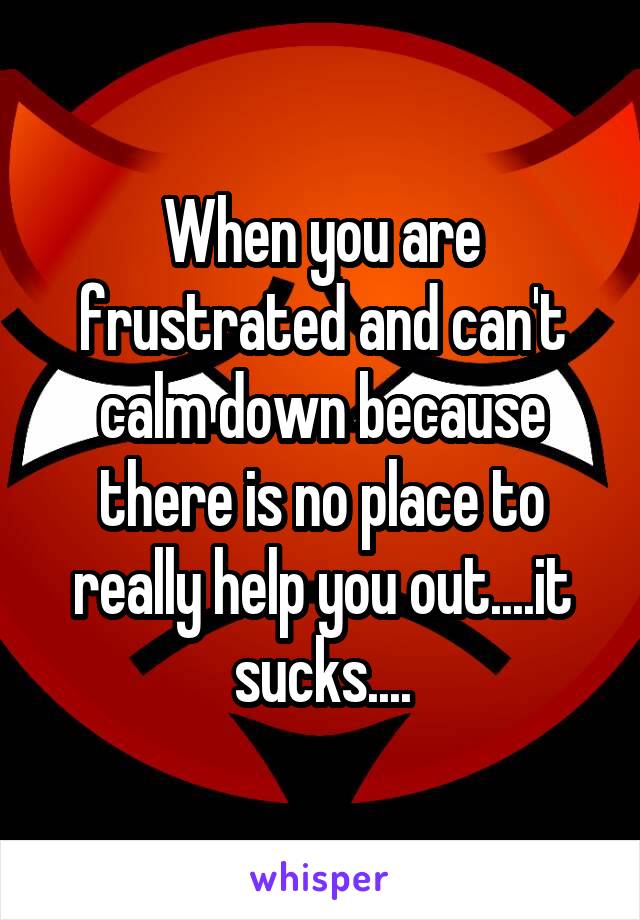 When you are frustrated and can't calm down because there is no place to really help you out....it sucks....