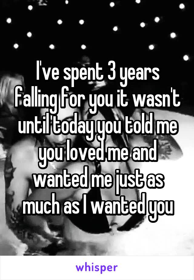 I've spent 3 years falling for you it wasn't until today you told me you loved me and wanted me just as much as I wanted you