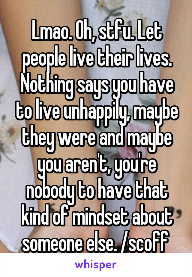 Lmao. Oh, stfu. Let people live their lives. Nothing says you have to live unhappily, maybe they were and maybe you aren't, you're nobody to have that kind of mindset about someone else. /scoff 