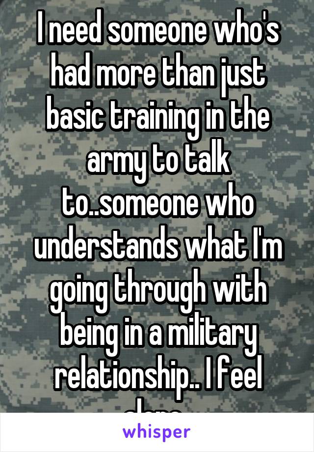 I need someone who's had more than just basic training in the army to talk to..someone who understands what I'm going through with being in a military relationship.. I feel alone. 