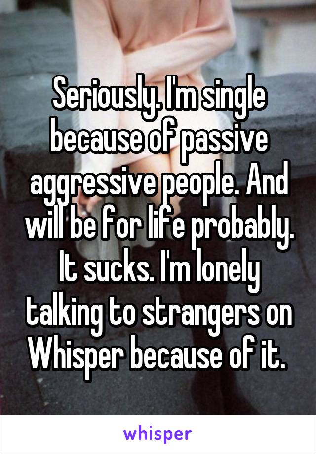 Seriously. I'm single because of passive aggressive people. And will be for life probably. It sucks. I'm lonely talking to strangers on Whisper because of it. 