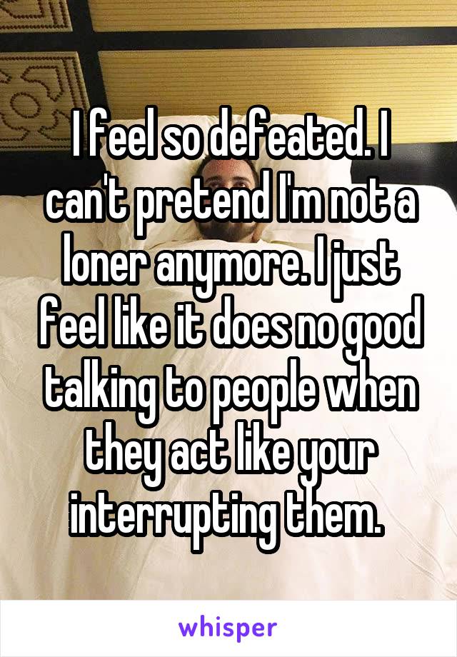 I feel so defeated. I can't pretend I'm not a loner anymore. I just feel like it does no good talking to people when they act like your interrupting them. 