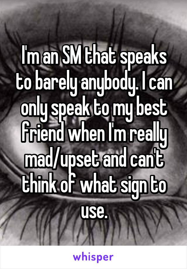 I'm an SM that speaks to barely anybody. I can only speak to my best friend when I'm really mad/upset and can't think of what sign to use.