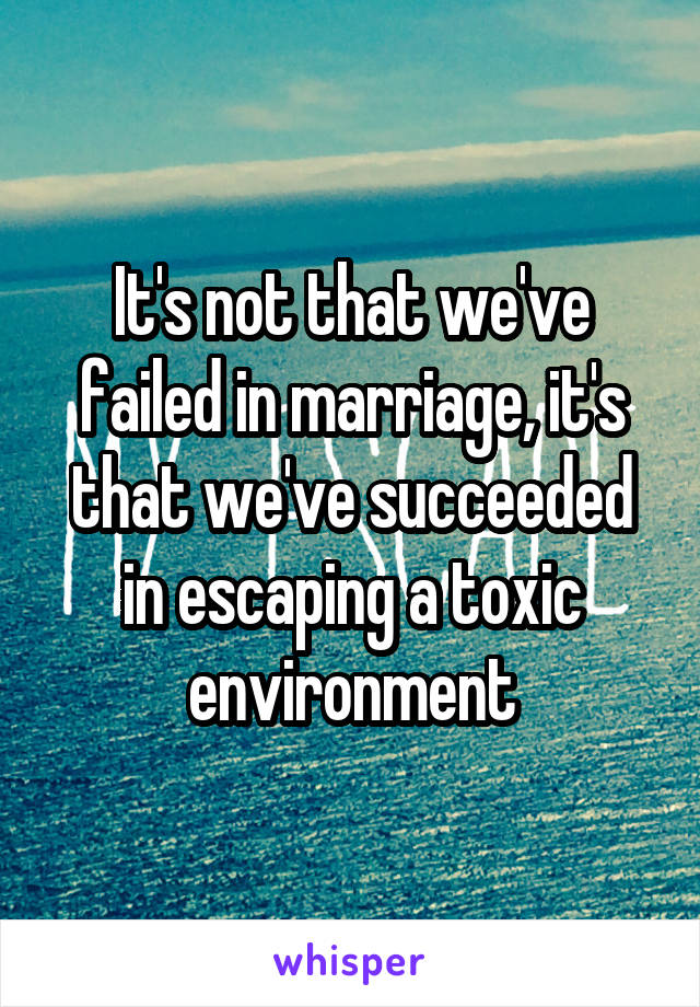 It's not that we've failed in marriage, it's that we've succeeded in escaping a toxic environment