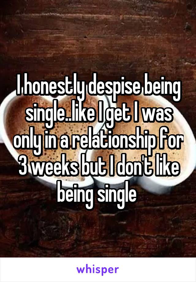 I honestly despise being single..like I get I was only in a relationship for 3 weeks but I don't like being single 