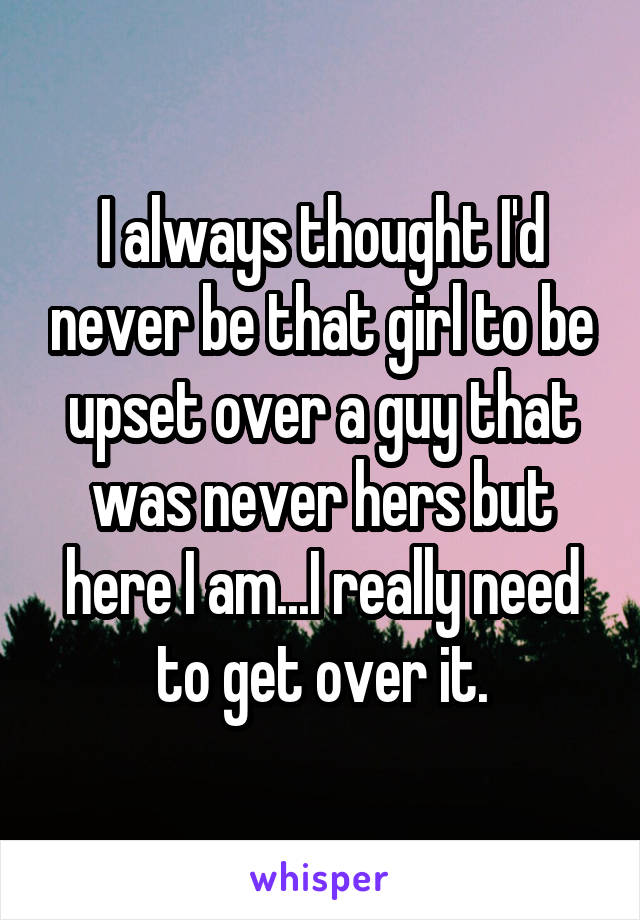 I always thought I'd never be that girl to be upset over a guy that was never hers but here I am...I really need to get over it.