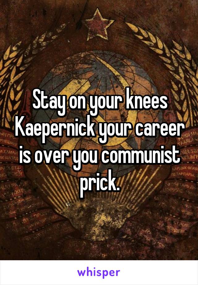 Stay on your knees Kaepernick your career is over you communist prick.