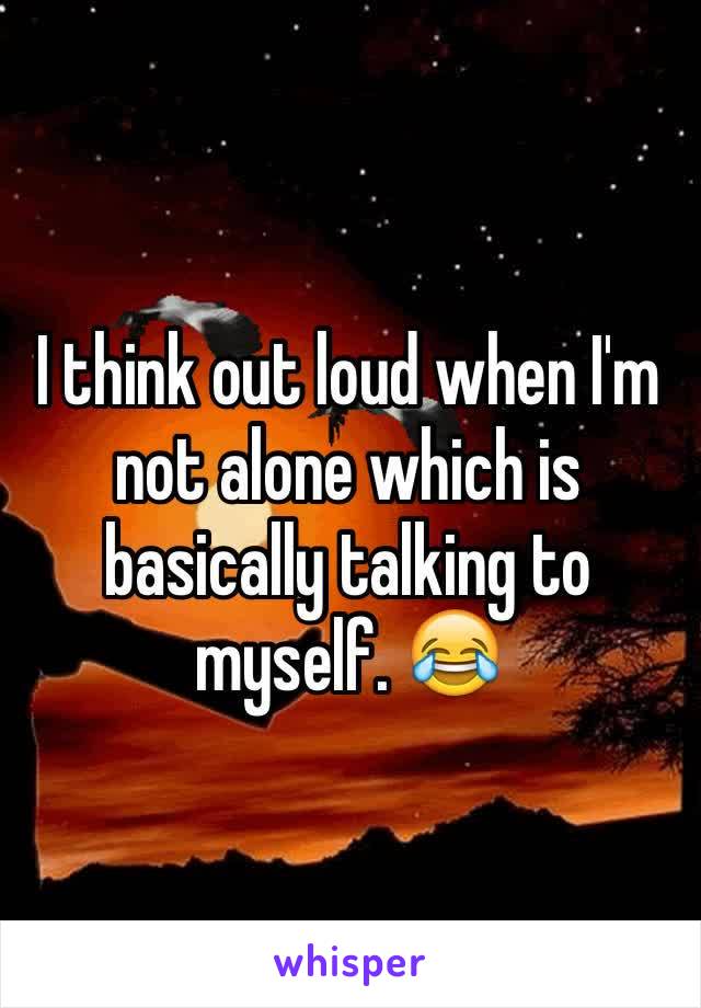 I think out loud when I'm not alone which is basically talking to myself. 😂