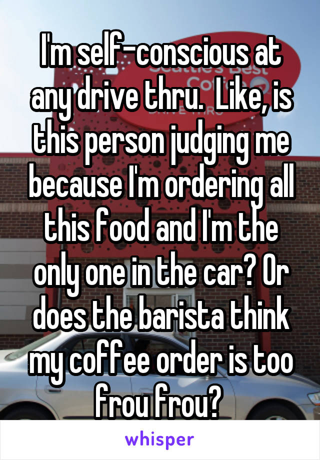 I'm self-conscious at any drive thru.  Like, is this person judging me because I'm ordering all this food and I'm the only one in the car? Or does the barista think my coffee order is too frou frou? 