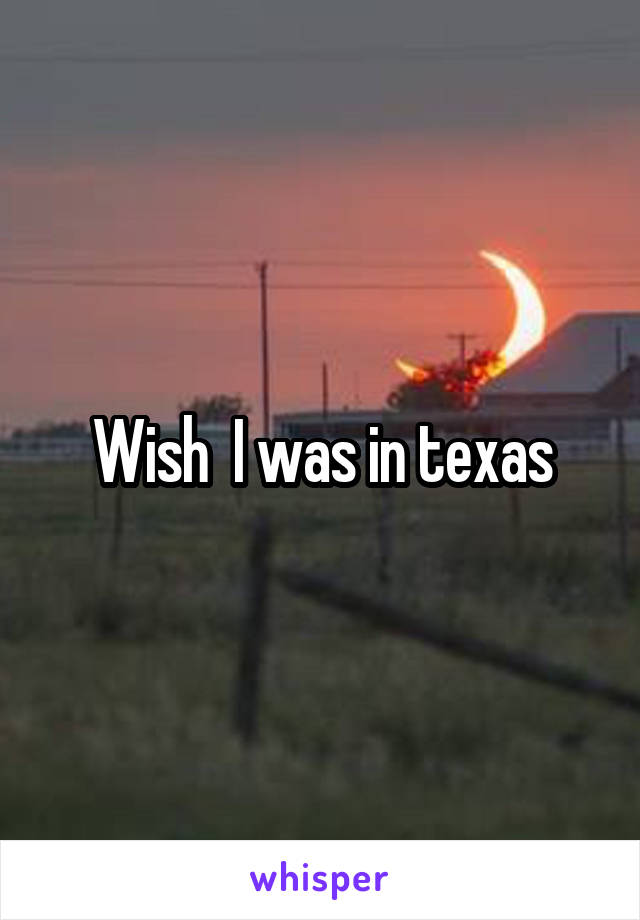 Wish  I was in texas