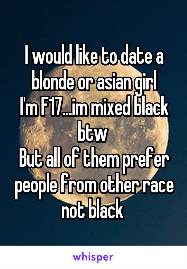 I would like to date a blonde or asian girl
I'm F17...im mixed black btw 
But all of them prefer people from other race not black 