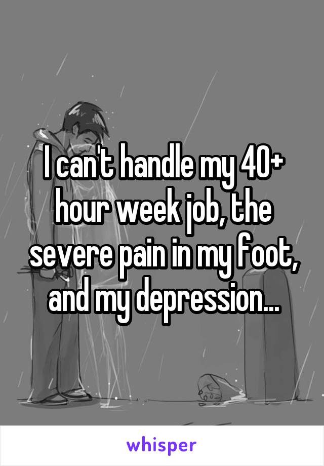 I can't handle my 40+ hour week job, the severe pain in my foot, and my depression...