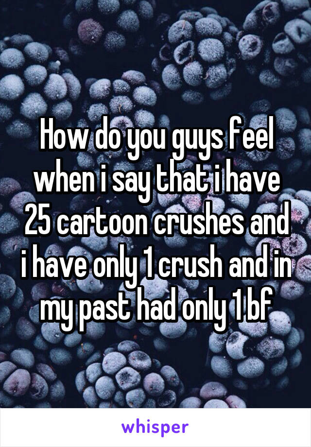 How do you guys feel when i say that i have 25 cartoon crushes and i have only 1 crush and in my past had only 1 bf