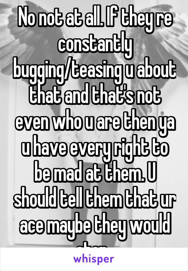 No not at all. If they re constantly bugging/teasing u about that and that's not even who u are then ya u have every right to be mad at them. U should tell them that ur ace maybe they would stop. 