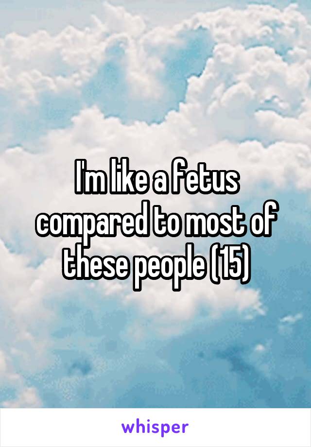 I'm like a fetus compared to most of these people (15)