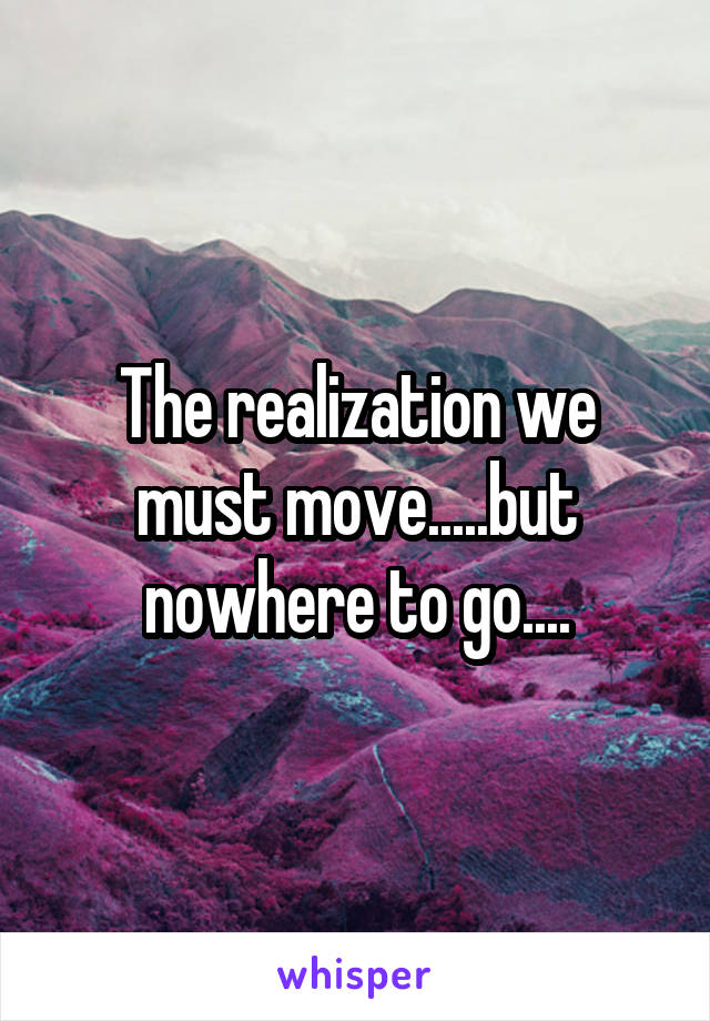 The realization we must move.....but nowhere to go....