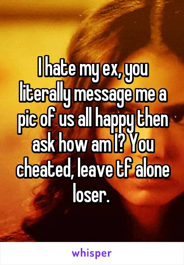 I hate my ex, you literally message me a pic of us all happy then ask how am I? You cheated, leave tf alone loser. 