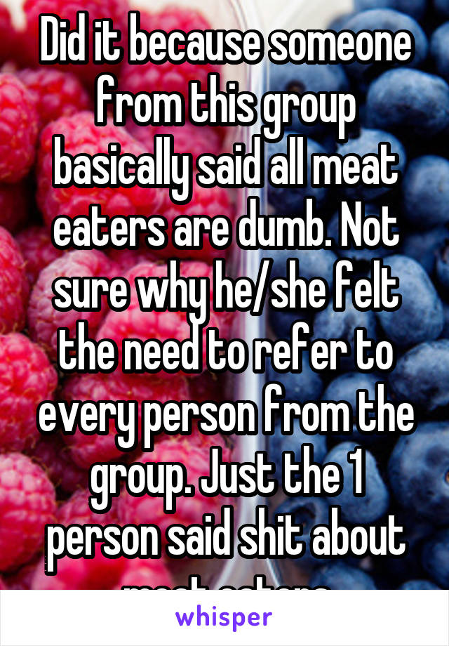 Did it because someone from this group basically said all meat eaters are dumb. Not sure why he/she felt the need to refer to every person from the group. Just the 1 person said shit about meat eaters