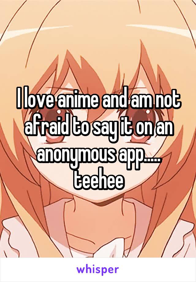 I love anime and am not afraid to say it on an anonymous app..... teehee