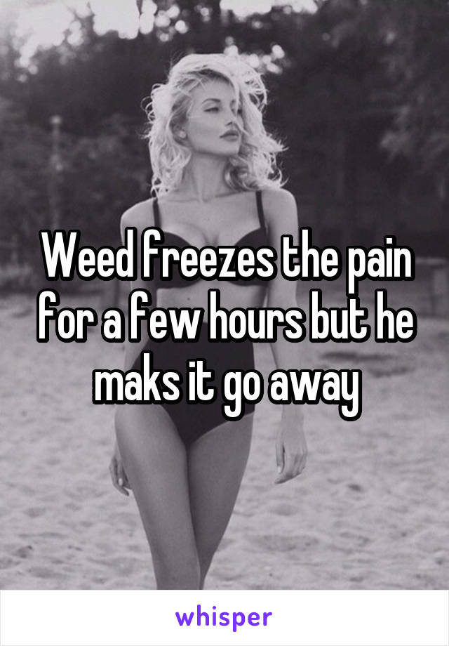 Weed freezes the pain for a few hours but he maks it go away