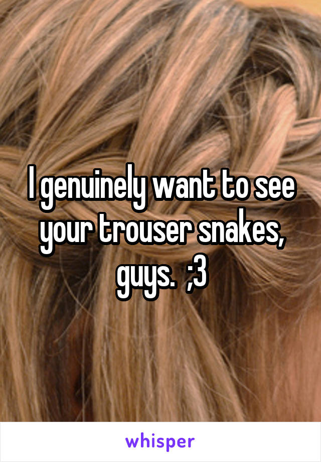 I genuinely want to see your trouser snakes, guys.  ;3