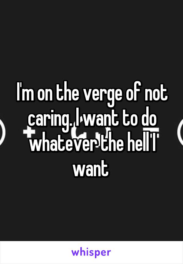 I'm on the verge of not caring. I want to do whatever the hell I want 