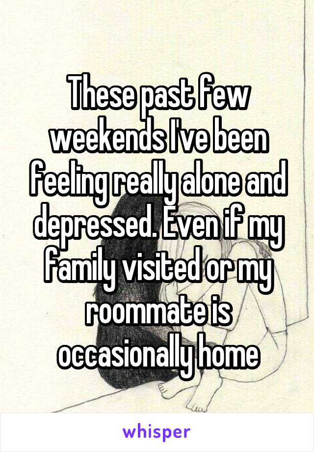 These past few weekends I've been feeling really alone and depressed. Even if my family visited or my roommate is occasionally home