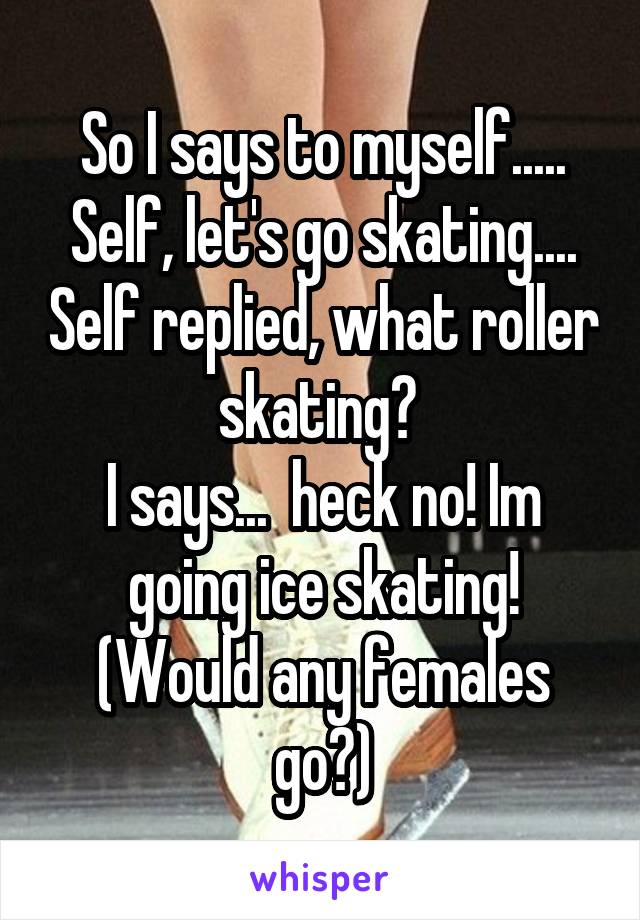 So I says to myself..... Self, let's go skating.... Self replied, what roller skating? 
I says...  heck no! Im going ice skating! (Would any females go?)