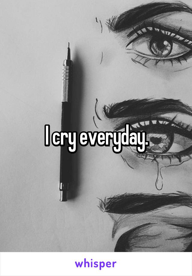 I cry everyday.