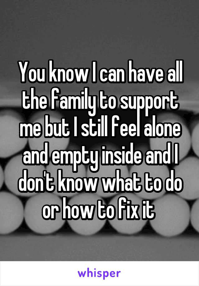 You know I can have all the family to support me but I still feel alone and empty inside and I don't know what to do or how to fix it 