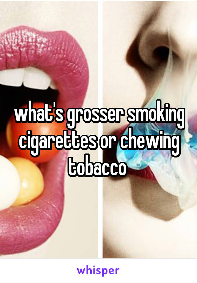 what's grosser smoking cigarettes or chewing tobacco 