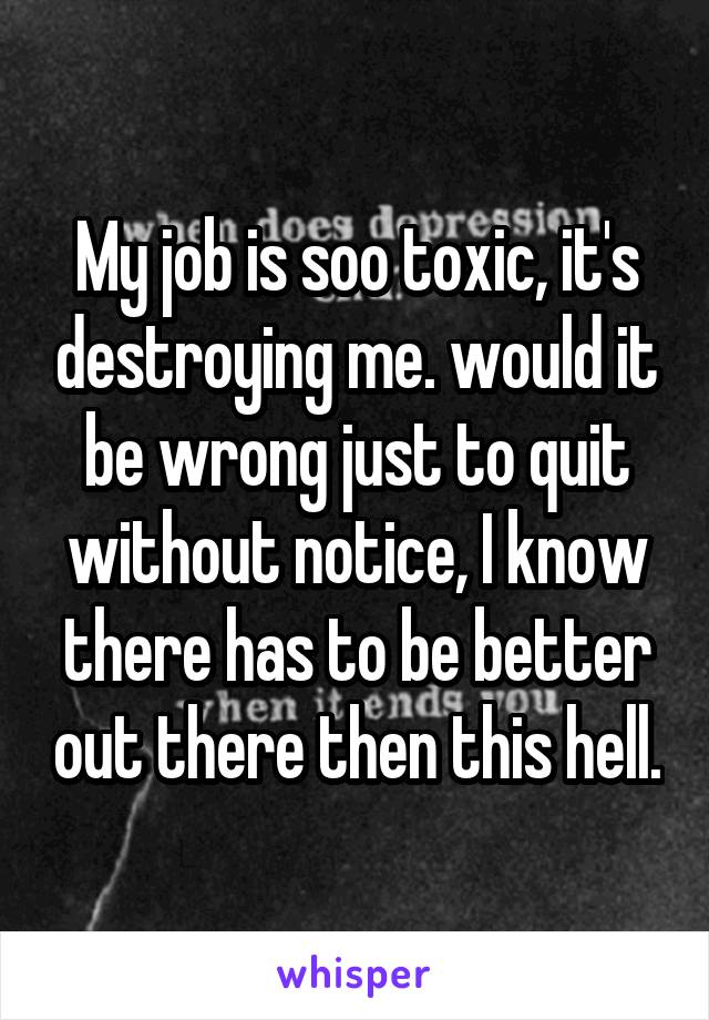 My job is soo toxic, it's destroying me. would it be wrong just to quit without notice, I know there has to be better out there then this hell.