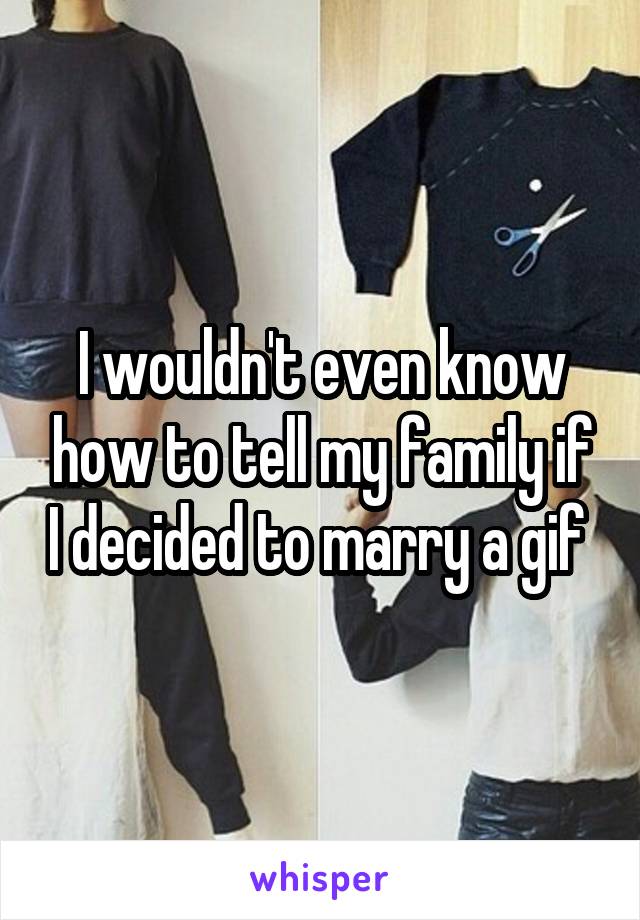 I wouldn't even know how to tell my family if I decided to marry a gif 