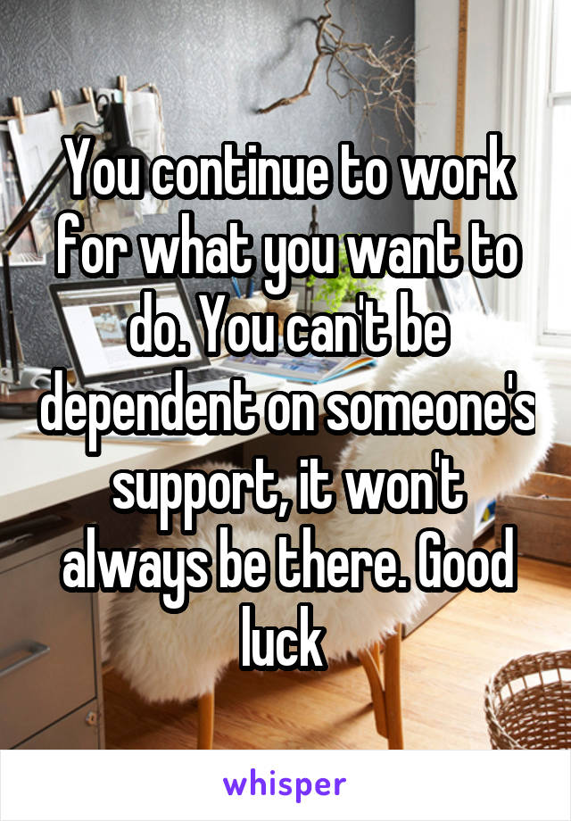 You continue to work for what you want to do. You can't be dependent on someone's support, it won't always be there. Good luck 