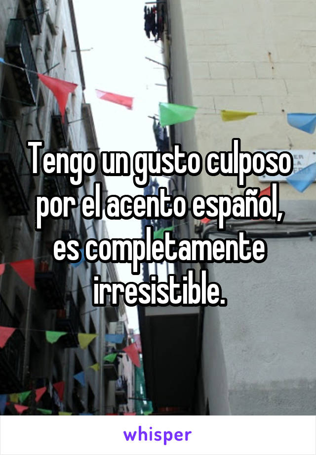 Tengo un gusto culposo por el acento español, es completamente irresistible.