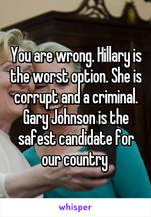 You are wrong. Hillary is the worst option. She is corrupt and a criminal. Gary Johnson is the safest candidate for our country 
