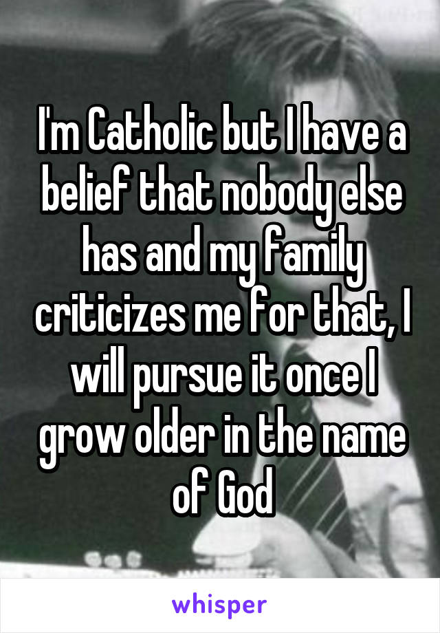 I'm Catholic but I have a belief that nobody else has and my family criticizes me for that, I will pursue it once I grow older in the name of God