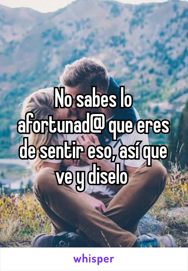 No sabes lo afortunad@ que eres de sentir eso, así que ve y diselo 