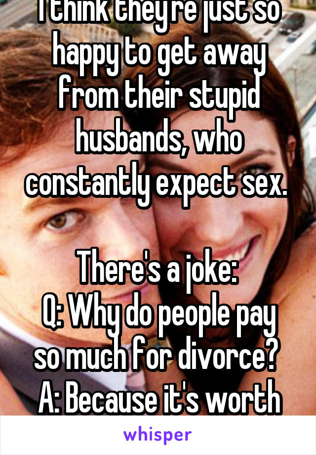 I think they're just so happy to get away from their stupid husbands, who constantly expect sex. 

There's a joke: 
Q: Why do people pay so much for divorce? 
A: Because it's worth it. 