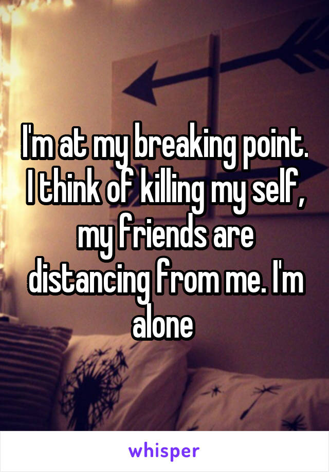 I'm at my breaking point. I think of killing my self, my friends are distancing from me. I'm alone 