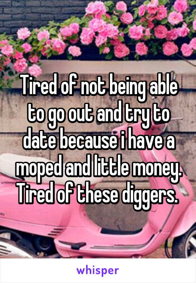 Tired of not being able to go out and try to date because i have a moped and little money. Tired of these diggers. 