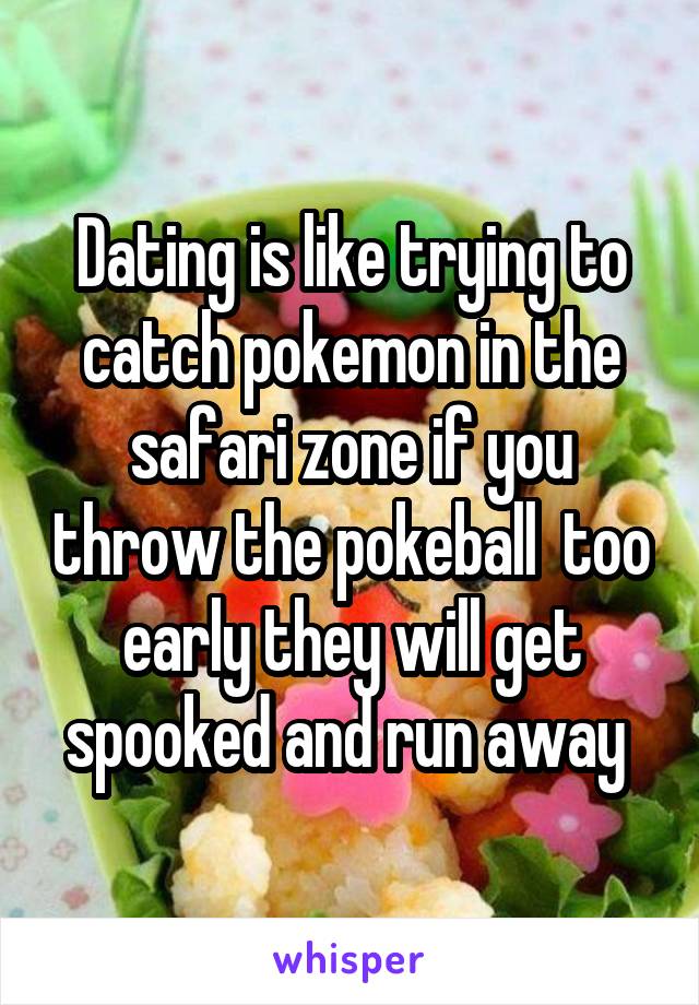 Dating is like trying to catch pokemon in the safari zone if you throw the pokeball  too early they will get spooked and run away 