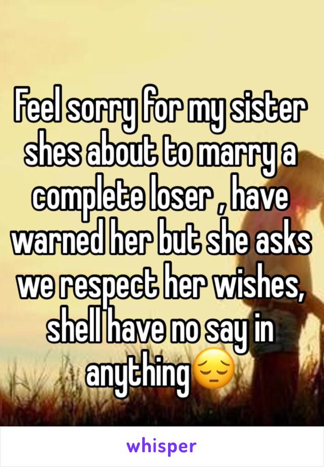 Feel sorry for my sister shes about to marry a complete loser , have warned her but she asks we respect her wishes, shell have no say in anything😔