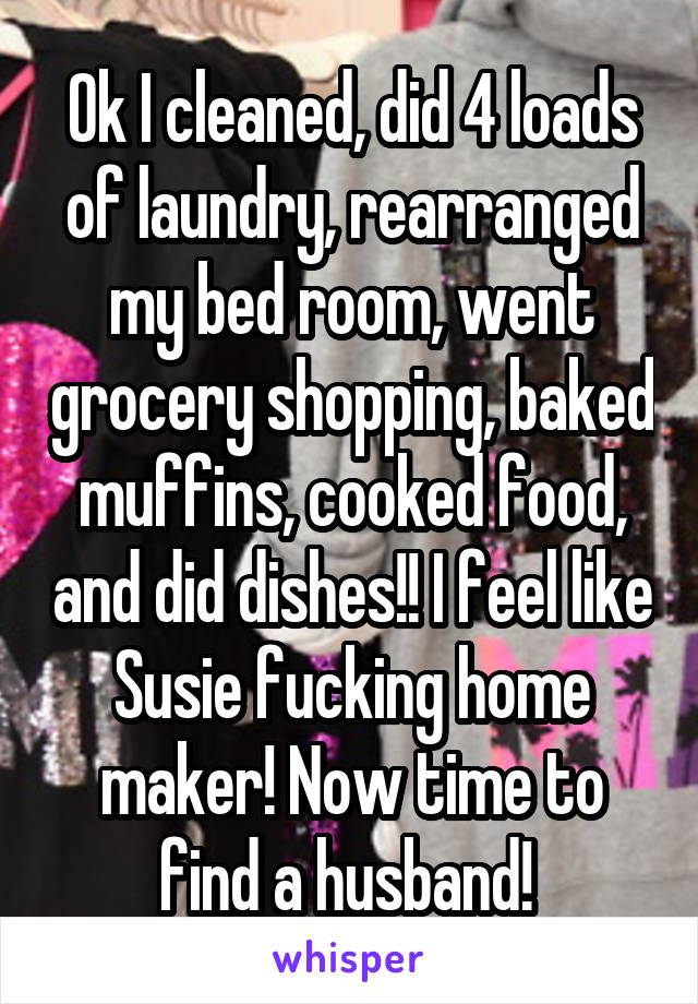 Ok I cleaned, did 4 loads of laundry, rearranged my bed room, went grocery shopping, baked muffins, cooked food, and did dishes!! I feel like Susie fucking home maker! Now time to find a husband! 