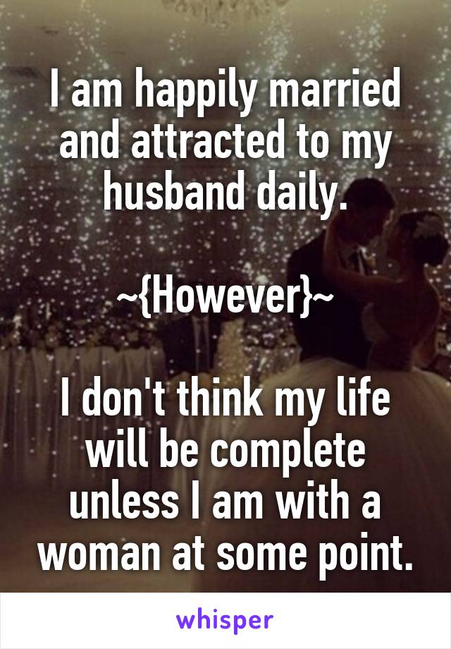 I am happily married and attracted to my husband daily.

~{However}~

I don't think my life will be complete unless I am with a woman at some point.