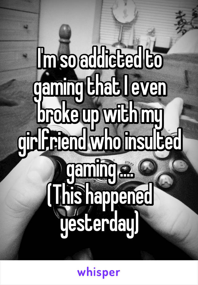 I'm so addicted to gaming that I even broke up with my girlfriend who insulted gaming ....
(This happened yesterday)